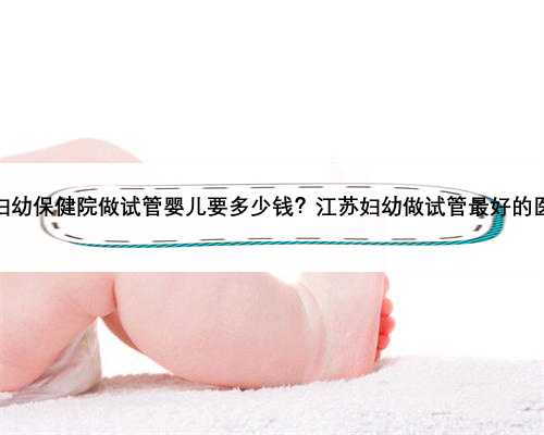 江苏省妇幼保健院做试管婴儿要多少钱？江苏妇幼做试管最好的医生是谁