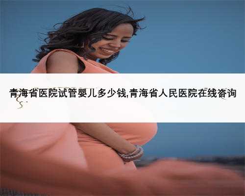 青海省医院试管婴儿多少钱,青海省人民医院在线咨询