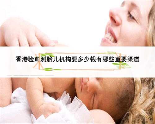 香港验血测胎儿机构要多少钱有哪些重要渠道