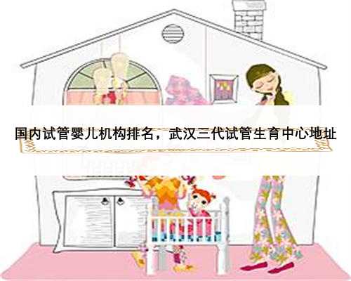 国内试管婴儿机构排名，武汉三代试管生育中心地址